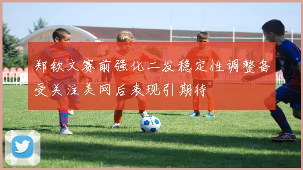 郑钦文赛前强化二发稳定性调整备受关注美网后表现引期待
