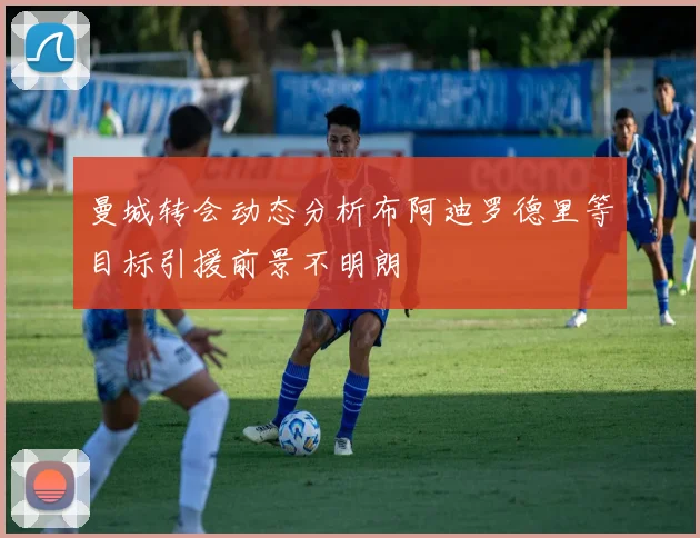 曼城转会动态分析布阿迪罗德里等目标引援前景不明朗
