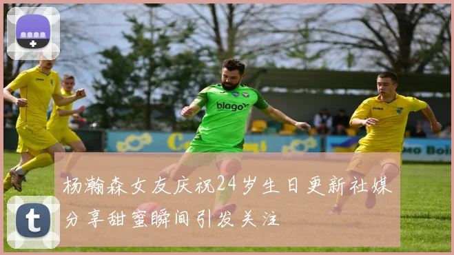 杨瀚森女友庆祝24岁生日更新社媒分享甜蜜瞬间引发关注