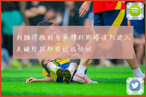 利雅得胜利与萨穆科斯塔谈判进入关键阶段即将达成协议