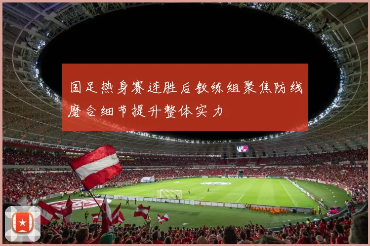 国足热身赛连胜后教练组聚焦防线磨合细节提升整体实力
