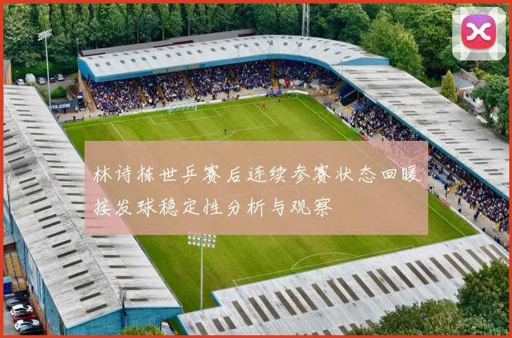 林诗栋世乒赛后连续参赛状态回暖接发球稳定性分析与观察